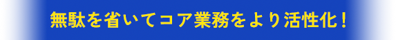 無駄を省いてコア業務をより活性化！